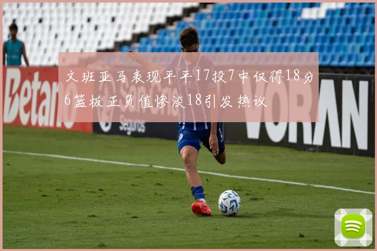 文班亚马表现平平17投7中仅得18分6篮板正负值惨淡18引发热议