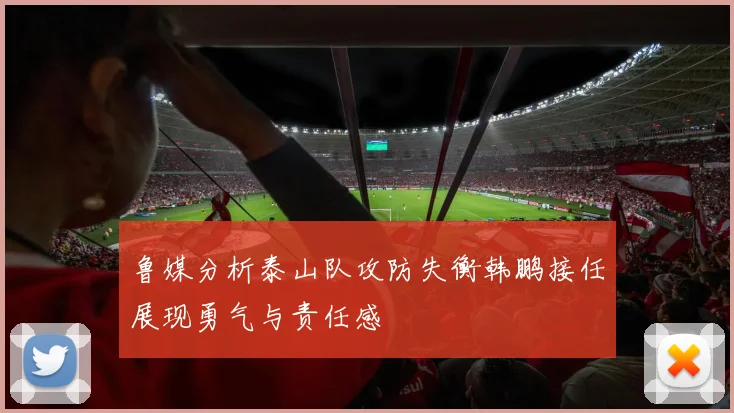 鲁媒分析泰山队攻防失衡韩鹏接任展现勇气与责任感