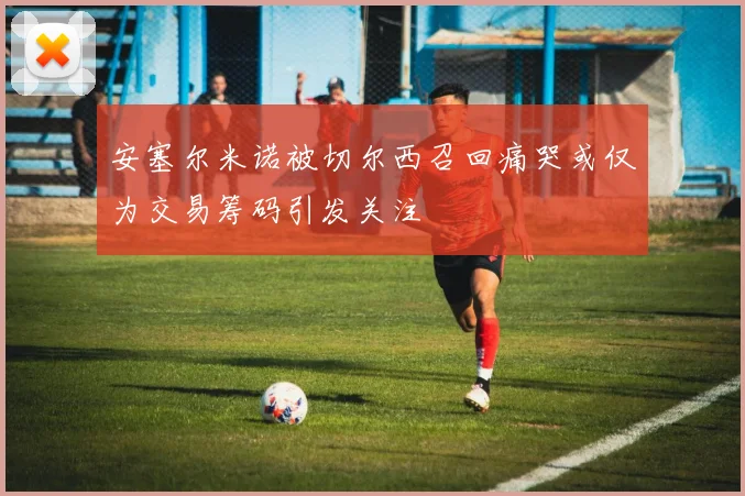 安塞尔米诺被切尔西召回痛哭或仅为交易筹码引发关注