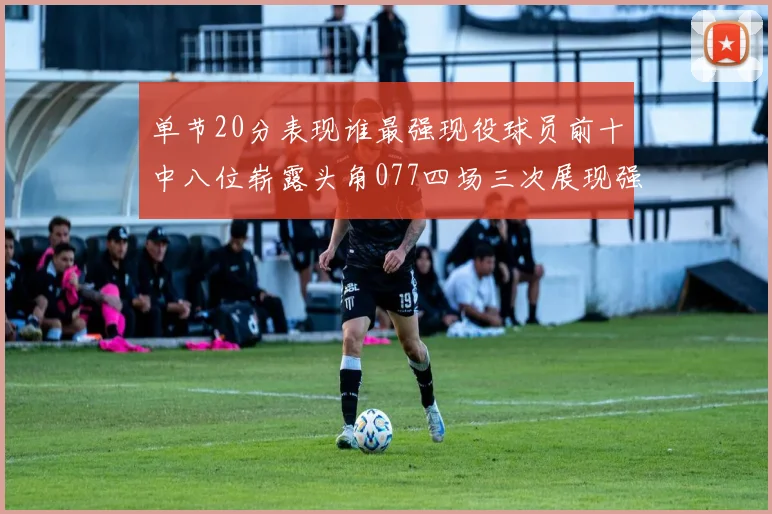 单节20分表现谁最强现役球员前十中八位崭露头角077四场三次展现强大气势
