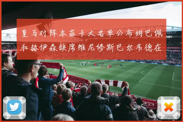皇马对阵本菲卡大名单公布姆巴佩和赫伊森缺席维尼修斯巴尔韦德在列