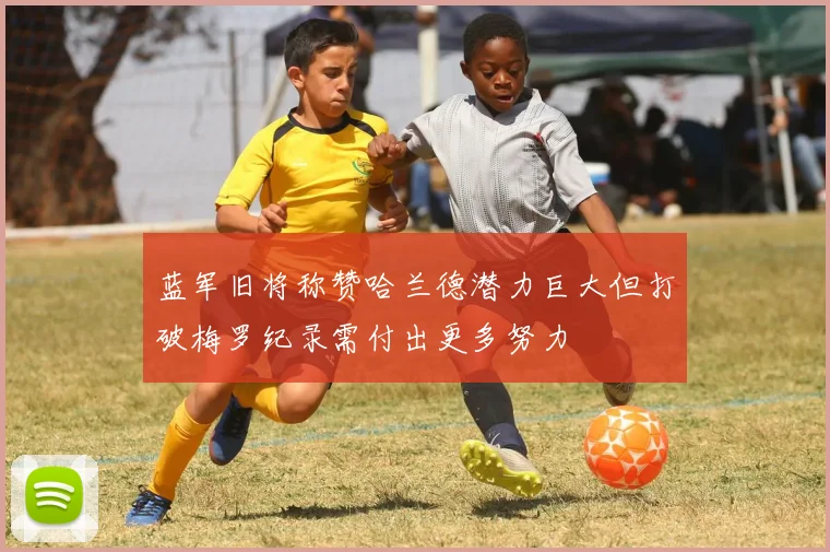 蓝军旧将称赞哈兰德潜力巨大但打破梅罗纪录需付出更多努力