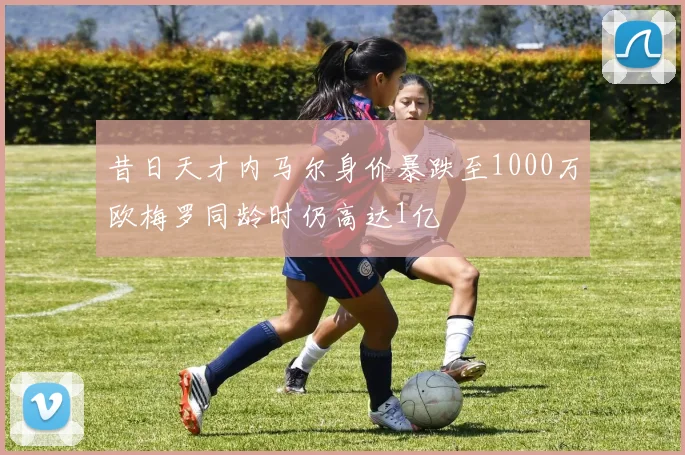 昔日天才内马尔身价暴跌至1000万欧梅罗同龄时仍高达1亿