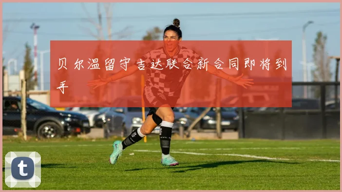 贝尔温留守吉达联合新合同即将到手