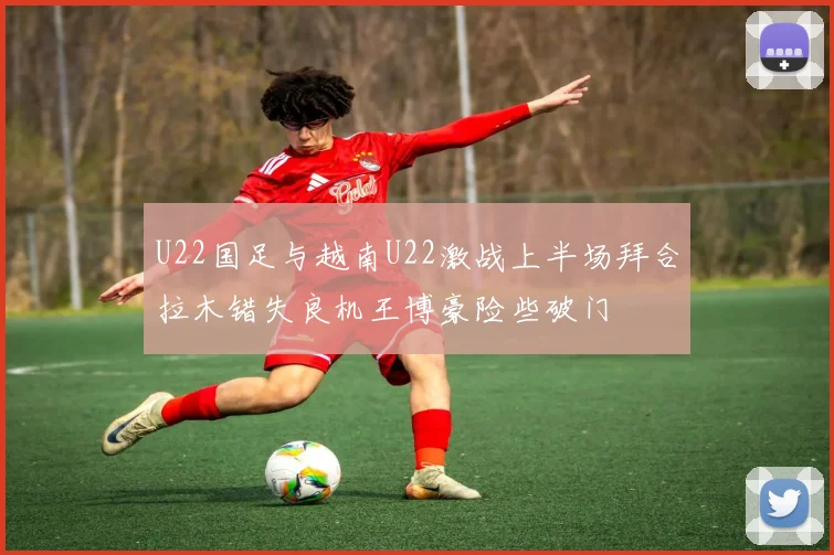 U22国足与越南U22激战上半场拜合拉木错失良机王博豪险些破门