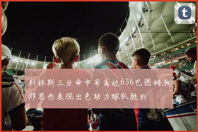 科林斯三分命中率高达636巴图姆和邓恩也表现出色助力球队胜利