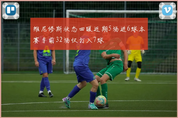维尼修斯状态回暖近期5场进6球本赛季前32场仅打入7球