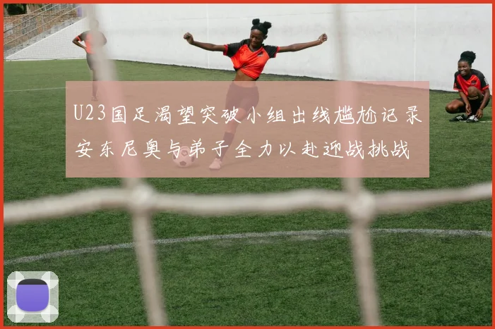 U23国足渴望突破小组出线尴尬记录安东尼奥与弟子全力以赴迎战挑战