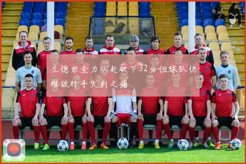 兰德尔全力以赴砍下32分但球队仍难敌对手失利之痛