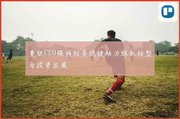 曼联CEO强调财务稳健助力球队转型与投资发展