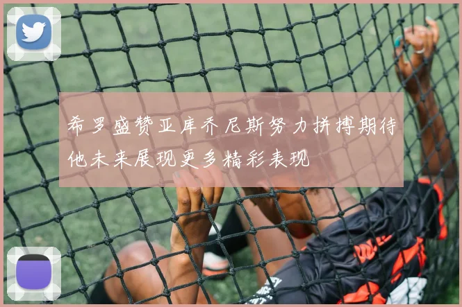 希罗盛赞亚库乔尼斯努力拼搏期待他未来展现更多精彩表现