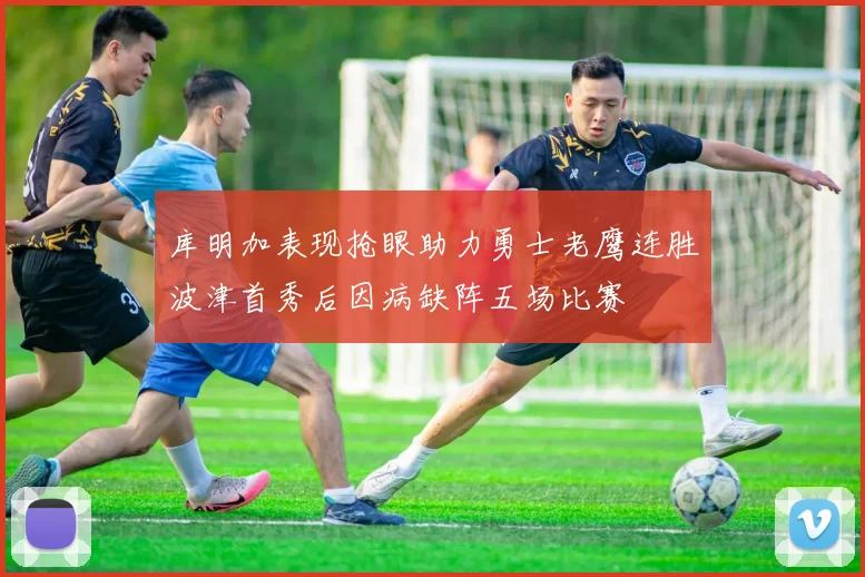 库明加表现抢眼助力勇士老鹰连胜波津首秀后因病缺阵五场比赛