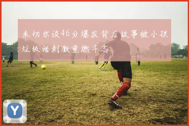 米切尔谈46分爆发背后故事被小孩垃圾话刺激重燃斗志