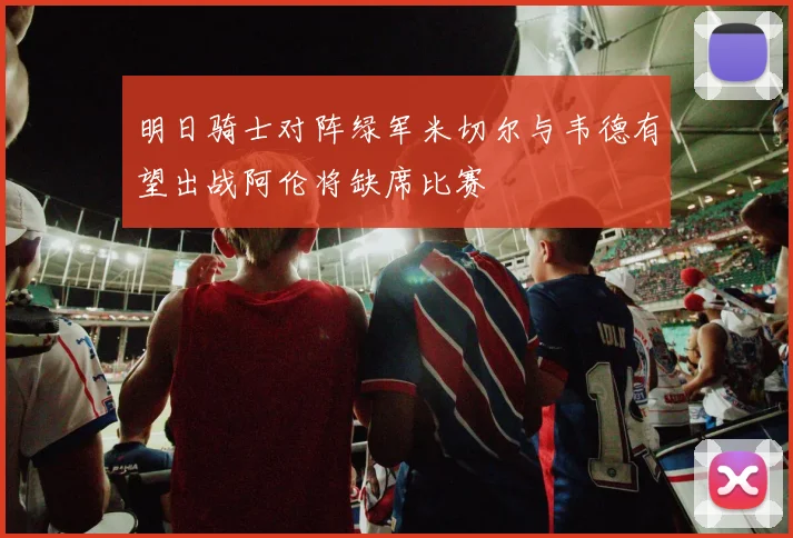 明日骑士对阵绿军米切尔与韦德有望出战阿伦将缺席比赛
