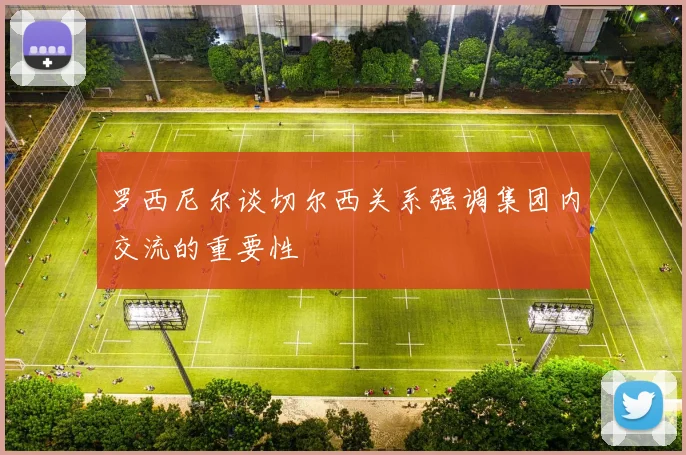 罗西尼尔谈切尔西关系强调集团内交流的重要性