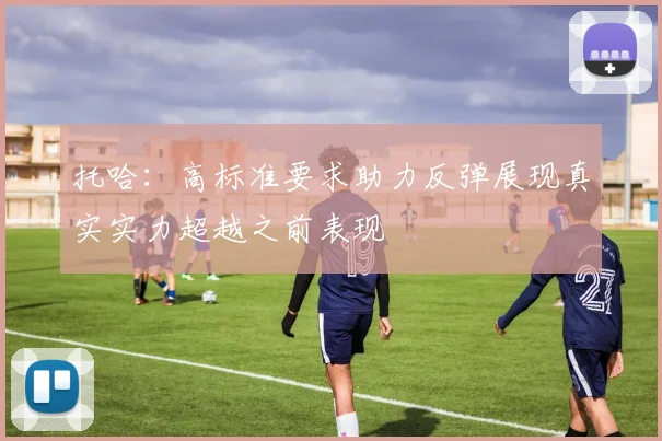 托哈：高标准要求助力反弹展现真实实力超越之前表现