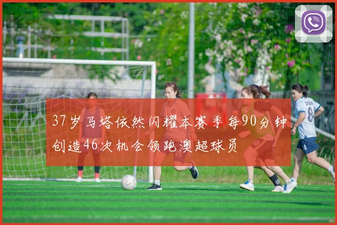 37岁马塔依然闪耀本赛季每90分钟创造46次机会领跑澳超球员