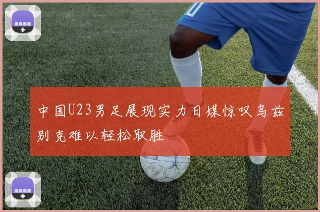 中国U23男足展现实力日媒惊叹乌兹别克难以轻松取胜