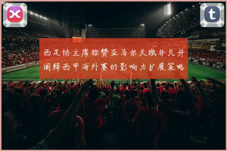 西足协主席称赞亚马尔天赋非凡并阐释西甲海外赛的影响力扩展策略