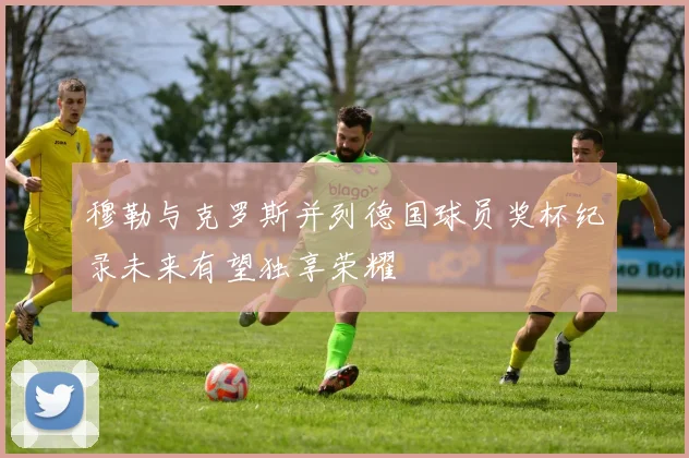 穆勒与克罗斯并列德国球员奖杯纪录未来有望独享荣耀