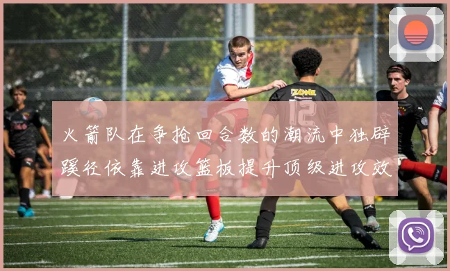 火箭队在争抢回合数的潮流中独辟蹊径依靠进攻篮板提升顶级进攻效率