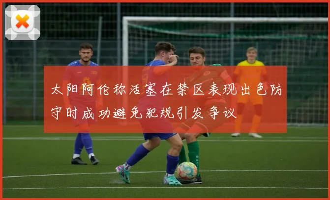 太阳阿伦称活塞在禁区表现出色防守时成功避免犯规引发争议